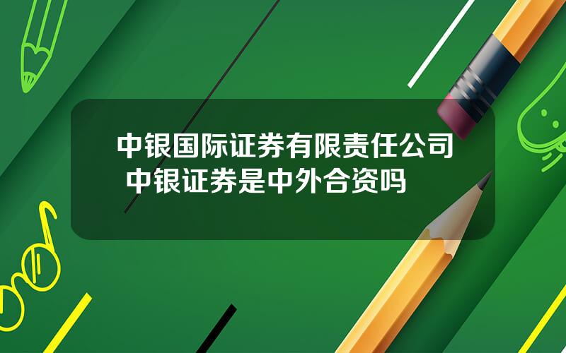 中银国际证券有限责任公司 中银证券是中外合资吗